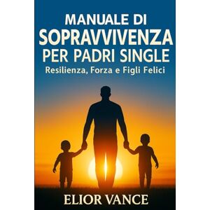 Vance, Elior Manuale di Sopravvivenza per Padri Single: Resilienza, Forza e Figli Felici Vance, Elior Manuale di Sopravvivenza per Padri Single: Resilienza, Forza e Figli Felici