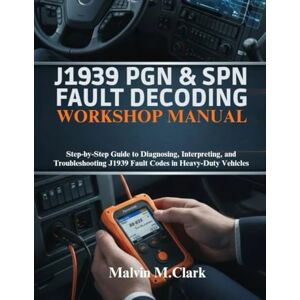 M. Clark, Malvin J1939 PGN & SPN Fault Decoding Workshop Manual: Step-by-Step Guide to Diagnosing, Interpreting, and Troubleshooting J1939 Fault Codes in Heavy-Duty Vehicles M. Clark, Malvin J1939 PGN & SPN Fault Decoding Workshop Manual: Step-by-Step Guide to Diagnosing, Interpreting, and Troubleshooting J1939 Fault Codes in Heavy-Duty Vehicles