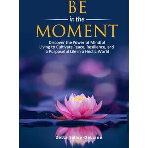 Salley-DeLaine, Zetta Be in the Moment: Discover the Power of Mindful Living to Cultivate Peace, Resilience, and a Purposeful Life in a Hectic World Salley-DeLaine, Zetta Be in the Moment: Discover the Power of Mindful Living to Cultivate Peace, Resilience, and a Purposeful Life in a Hectic World