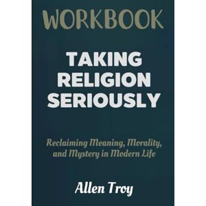 Troy, Allen Taking Religion Seriously Workbook: Reclaiming Meaning, Morality, and Mystery in Modern Life Troy, Allen Taking Religion Seriously Workbook: Reclaiming Meaning, Morality, and Mystery in Modern Life
