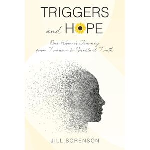 Sorenson, Jill Triggers and Hope: One Woman's Journey from Trauma to Spiritual Truth Sorenson, Jill Triggers and Hope: One Woman's Journey from Trauma to Spiritual Truth