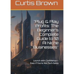 Brown, Curtis Plug & Play Profits: The Beginner’s Complete Guide to 10 AI Niche Businesses": Launch with Confidence—Even If You’re Not Tech-Savvy Brown, Curtis Plug & Play Profits: The Beginner’s Complete Guide to 10 AI Niche Businesses": Launch with Confidence—Even If You’re Not Tech-Savvy