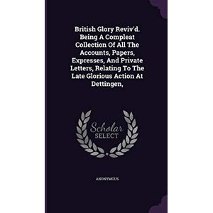 Anonymous British Glory Reviv'd. Being A Compleat Collection Of All The Accounts, Papers, Expresses, And Private Letters, Relating To The Late Glorious Action At Dettingen, Anonymous British Glory Reviv'd. Being A Compleat Collection Of All The Accounts, Papers, Expresses, And Private Letters, Relating To The Late Glorious Action At Dettingen,