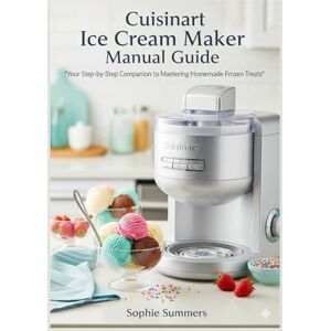 Summers, Sophie Cuisinart Ice Cream Maker Manual Guide: The Complete Step-by-Step User Guide with Recipes, Tips, and Secrets for Perfect Homemade Ice Cream Every Time Summers, Sophie Cuisinart Ice Cream Maker Manual Guide: The Complete Step-by-Step User Guide with Recipes, Tips, and Secrets for Perfect Homemade Ice Cream Every Time