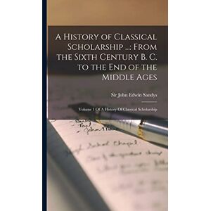 Sandys, John Edwin A History of Classical Scholarship ...: From the Sixth Century B. C. to the End of the Middle Ages: Volume 1 Of A History Of Classical Scholarship Sandys, John Edwin A History of Classical Scholarship ...: From the Sixth Century B. C. to the End of the Middle Ages: Volume 1 Of A History Of Classical Scholarship