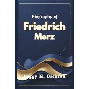 H. Dickson, Peggy Biography of Friedrich Merz: A Journey of Leadership and National Transformation H. Dickson, Peggy Biography of Friedrich Merz: A Journey of Leadership and National Transformation