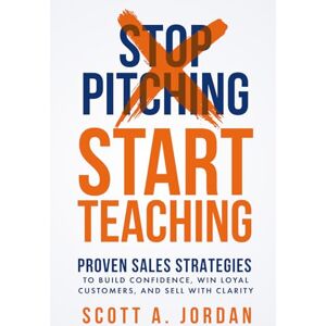 Scott Stop Pitching, Start Teaching: Proven Sales Strategies to Build Confidence Win Loyal Customers, and Sell with Clarity Scott Stop Pitching, Start Teaching: Proven Sales Strategies to Build Confidence Win Loyal Customers, and Sell with Clarity