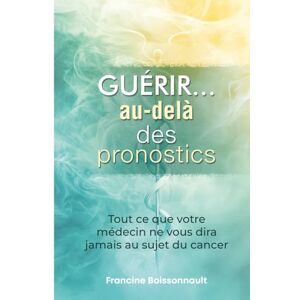 Boissonnault, Francine Guérir... au-delà des pronostics: Tout ce que votre médecin ne vous dira jamais au sujet du cancer Boissonnault, Francine Guérir... au-delà des pronostics: Tout ce que votre médecin ne vous dira jamais au sujet du cancer