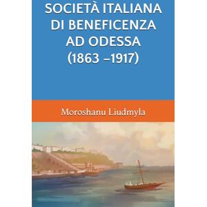 Liudmyla, Moroshanu SOCIETÀ ITALIANA DI BENEFICENZA AD ODESSA (1863 –1917) (LA CIVILTÀ ITALIANA SULLE COSTE DEL NORD DEL MAR NERO NEI SECOLI XIX-XX) Liudmyla, Moroshanu SOCIETÀ ITALIANA DI BENEFICENZA AD ODESSA (1863 –1917) (LA CIVILTÀ ITALIANA SULLE COSTE DEL NORD DEL MAR NERO NEI SECOLI XIX-XX)
