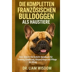 WISDOM, DR. LIAM DIE KOMPLETTEN FRANZÖSISCHEN BULLDOGGEN ALS HAUSTIERE: Dein Schritt-für-Schritt-Handbuch für Training, Ernährung, Körperpflege und Pflege im Alltag WISDOM, DR. LIAM DIE KOMPLETTEN FRANZÖSISCHEN BULLDOGGEN ALS HAUSTIERE: Dein Schritt-für-Schritt-Handbuch für Training, Ernährung, Körperpflege und Pflege im Alltag