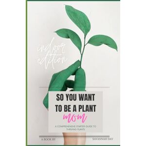 Day, Savannah So You Want To Be a Plant Mom: A Comprehensive Starter Guide to Thriving Plants Day, Savannah So You Want To Be a Plant Mom: A Comprehensive Starter Guide to Thriving Plants