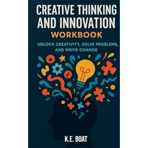 Boat, K.E. Creative Thinking and Innovation Workbook: Unlock Creativity, Solve Problems, and Drive Change Boat, K.E. Creative Thinking and Innovation Workbook: Unlock Creativity, Solve Problems, and Drive Change