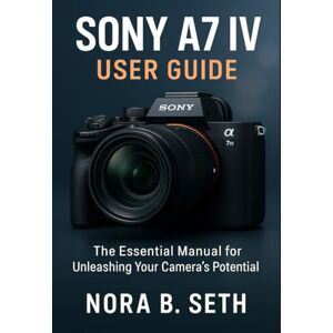 SETH, NORA B. SONY A7 IV USER GUIDE: The Essential Manual for Unleashing Your Camera's Potential SETH, NORA B. SONY A7 IV USER GUIDE: The Essential Manual for Unleashing Your Camera's Potential