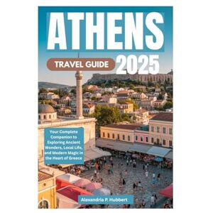 P. Hubbert, Alexandria ATHENS TRAVEL GUIDE 2025: Your Complete Companion to Exploring Ancient Wonders, Local Life, and Modern Magic in the Heart of Greece P. Hubbert, Alexandria ATHENS TRAVEL GUIDE 2025: Your Complete Companion to Exploring Ancient Wonders, Local Life, and Modern Magic in the Heart of Greece