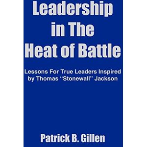 Gillen, Patrick B. Leadership in The Heat of Battle: Lessons For True Leaders Inspired by Thomas "Stonewall" Jackson Gillen, Patrick B. Leadership in The Heat of Battle: Lessons For True Leaders Inspired by Thomas "Stonewall" Jackson