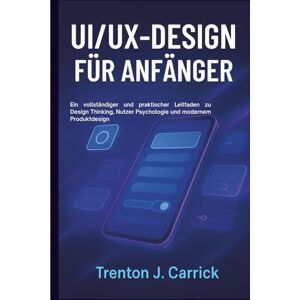 J. Carrick, Trenton UI/UX-Design für Anfänger: Ein vollständiger und praktischer Leitfaden zu Design Thinking, Nutzer Psychologie und modernem Produktdesign J. Carrick, Trenton UI/UX-Design für Anfänger: Ein vollständiger und praktischer Leitfaden zu Design Thinking, Nutzer Psychologie und modernem Produktdesign