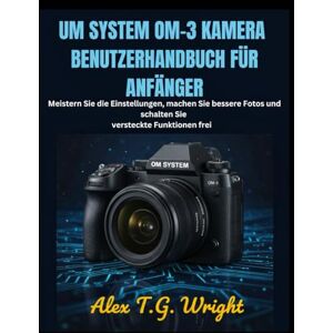 T.G. Wright, Alex UM SYSTEM OM-3 KAMERA BENUTZERHANDBUCH FÜR ANFÄNGER: Meistern Sie die Einstellungen, machen Sie bessere Fotos und schalten Sie versteckte Funktionen frei T.G. Wright, Alex UM SYSTEM OM-3 KAMERA BENUTZERHANDBUCH FÜR ANFÄNGER: Meistern Sie die Einstellungen, machen Sie bessere Fotos und schalten Sie versteckte Funktionen frei