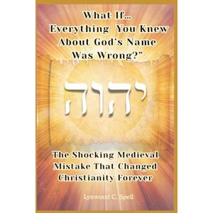 Spell, Lynwood What If Everything You Knew About God's Name Was Wrong: The Shocking Medieval Mistake That Changed Christianity Forever Spell, Lynwood What If Everything You Knew About God's Name Was Wrong: The Shocking Medieval Mistake That Changed Christianity Forever