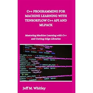 M. Whitley, Jeff C++ PROGRAMMING FOR MACHINE LEARNING WITH TENSORFLOW C++ API AND MLPACK: Mastering Machine Learning with C++ and Cutting-Edge Libraries M. Whitley, Jeff C++ PROGRAMMING FOR MACHINE LEARNING WITH TENSORFLOW C++ API AND MLPACK: Mastering Machine Learning with C++ and Cutting-Edge Libraries