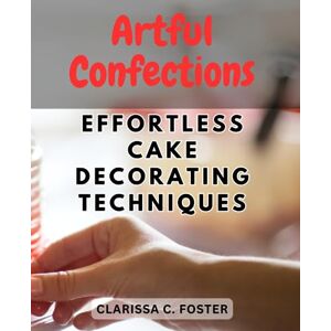 Foster, Clarissa C. Artful Confections: Effortless Cake Decorating Techniques: Unlock Your Creativity with Simple and Stunning Cake Designs for Every Occasion Foster, Clarissa C. Artful Confections: Effortless Cake Decorating Techniques: Unlock Your Creativity with Simple and Stunning Cake Designs for Every Occasion