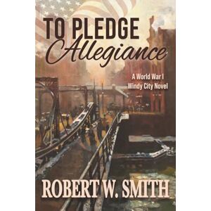 Smith, Robert W. To Pledge Allegiance: A World War I Windy City Novel Smith, Robert W. To Pledge Allegiance: A World War I Windy City Novel