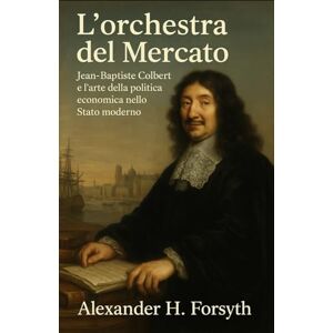 Forsyth, Alexander H. L’orchestra del Mercato: Jean‑Baptiste Colbert e l’arte della politica economica nello Stato moderno Forsyth, Alexander H. L’orchestra del Mercato: Jean‑Baptiste Colbert e l’arte della politica economica nello Stato moderno