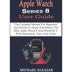 Eleazar, Michael Apple Watch Series 8 User Guide: The Complete Manual For Beginners And Seniors To Setup And Master The 2022 Apple Watch 8 And WatchOS 9 With Illustration, Tips, And Tricks Eleazar, Michael Apple Watch Series 8 User Guide: The Complete Manual For Beginners And Seniors To Setup And Master The 2022 Apple Watch 8 And WatchOS 9 With Illustration, Tips, And Tricks