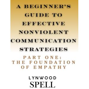Spell, Lynwood A Beginner's Guide to Effective Nonviolent Communication Strategies: Part One: The Foundation of Empathy Spell, Lynwood A Beginner's Guide to Effective Nonviolent Communication Strategies: Part One: The Foundation of Empathy