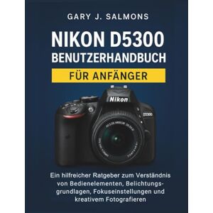 J. Salmons, Gary Nikon D5300 Benutzerhandbuch für Anfänger: Ein hilfreicher Ratgeber zum Verständnis von Bedienelementen, Belichtungsgrundlagen, Fokuseinstellungen und kreativem Fotografieren J. Salmons, Gary Nikon D5300 Benutzerhandbuch für Anfänger: Ein hilfreicher Ratgeber zum Verständnis von Bedienelementen, Belichtungsgrundlagen, Fokuseinstellungen und kreativem Fotografieren