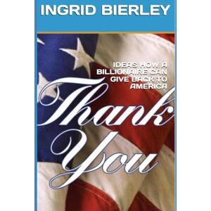 BIERLEY, INGRID IDEAS HOW A BILLIONAIRE CAN GIVE BACK TO AMERICA: THANK YOU BIERLEY, INGRID IDEAS HOW A BILLIONAIRE CAN GIVE BACK TO AMERICA: THANK YOU