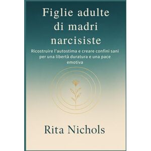 Nichols, Rita Figlie adulte di madri narcisiste: Ricostruire l'autostima e creare confini sani per una libertà duratura e una pace emotiva Nichols, Rita Figlie adulte di madri narcisiste: Ricostruire l'autostima e creare confini sani per una libertà duratura e una pace emotiva