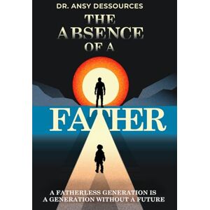 Dessources, Ansy The Absence of A Father: A Fatherless Generation is A Generation Without A Future Dessources, Ansy The Absence of A Father: A Fatherless Generation is A Generation Without A Future