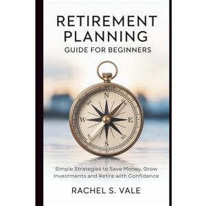 S. Vale, Rachel Retirement Planning Guide for Beginners: Simple Strategies to Save Money, Grow Investments and Retire with Confidence S. Vale, Rachel Retirement Planning Guide for Beginners: Simple Strategies to Save Money, Grow Investments and Retire with Confidence