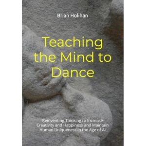Holihan, Brian Teaching the Mind to Dance: Reinventing Thinking to Increase Creativity and Happiness and Maintain Human Uniqueness in the Age of AI Holihan, Brian Teaching the Mind to Dance: Reinventing Thinking to Increase Creativity and Happiness and Maintain Human Uniqueness in the Age of AI