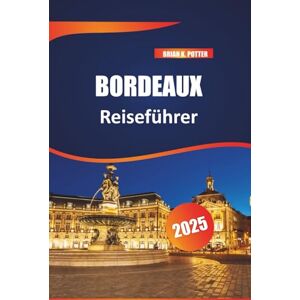 POTTER, BRIAN K. Bordeaux Reiseführer 2025: Top-Reiseziel für Weinabenteuer, Feinschmecker, historische Sehenswürdigkeiten, charmante Dörfer und Reisetipps für ein unvergessliches Frankreich-Erlebnis POTTER, BRIAN K. Bordeaux Reiseführer 2025: Top-Reiseziel für Weinabenteuer, Feinschmecker, historische Sehenswürdigkeiten, charmante Dörfer und Reisetipps für ein unvergessliches Frankreich-Erlebnis