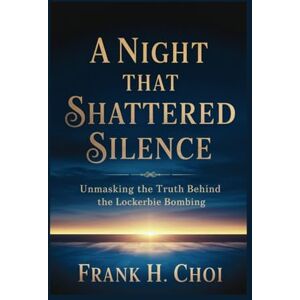H. Choi, Frank A Night That Shattered Silence: Unmasking the Truth Behind the Lockerbie Bombing H. Choi, Frank A Night That Shattered Silence: Unmasking the Truth Behind the Lockerbie Bombing