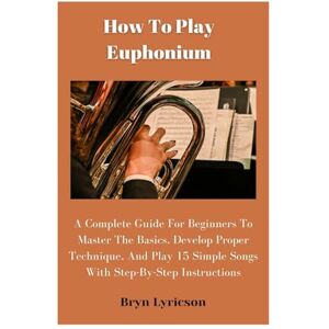 Lyricson, Bryn How To Play Euphonium: A Complete Guide For Beginners To Master The Basics, Develop Proper Technique, And Play 15 Simple Songs With Step-By-Step Instructions Lyricson, Bryn How To Play Euphonium: A Complete Guide For Beginners To Master The Basics, Develop Proper Technique, And Play 15 Simple Songs With Step-By-Step Instructions