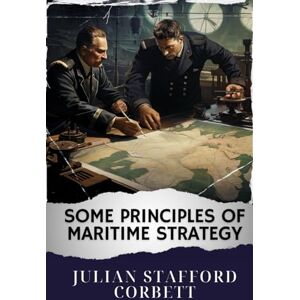 Corbett, Julian Stafford Some Principles of Maritime Strategy: Mastering Naval Warfare Principles. Navigating Maritime Strategy Concepts for Victory. The Original Classic (annotated) Corbett, Julian Stafford Some Principles of Maritime Strategy: Mastering Naval Warfare Principles. Navigating Maritime Strategy Concepts for Victory. The Original Classic (annotated)