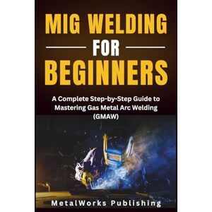 Publishing, MetalWorks MIG Welding for Beginners: A Complete Step-by-Step Guide to Mastering Gas Metal Arc Welding (GMAW): 1 (The Beginner's Welding Series) Publishing, MetalWorks MIG Welding for Beginners: A Complete Step-by-Step Guide to Mastering Gas Metal Arc Welding (GMAW): 1 (The Beginner's Welding Series)
