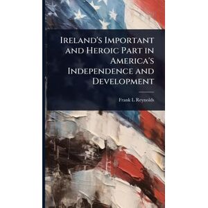 Reynolds, Frank L Ireland's Important and Heroic Part in America's Independence and Development Reynolds, Frank L Ireland's Important and Heroic Part in America's Independence and Development