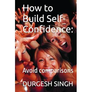 SINGH, DURGESH How to Build Self-Confidence:: Avoid comparisons SINGH, DURGESH How to Build Self-Confidence:: Avoid comparisons