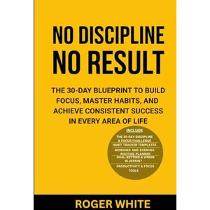 White, Roger No Discipline, No Result: The 30-Day Blueprint to Build Focus, Master Habits, and Achieve Consistent Success In Every Area of Life White, Roger No Discipline, No Result: The 30-Day Blueprint to Build Focus, Master Habits, and Achieve Consistent Success In Every Area of Life