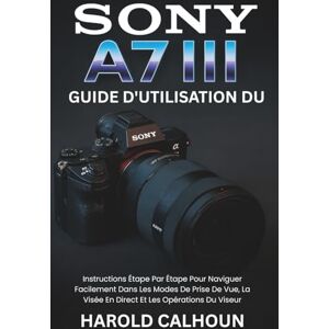 CALHOUN, HAROLD Guide D'utilisation Du Sony A7 III: Instructions Étape Par Étape Pour Naviguer Facilement Dans Les Modes De Prise De Vue, La Visée En Direct Et Les Opérations Du Viseur CALHOUN, HAROLD Guide D'utilisation Du Sony A7 III: Instructions Étape Par Étape Pour Naviguer Facilement Dans Les Modes De Prise De Vue, La Visée En Direct Et Les Opérations Du Viseur