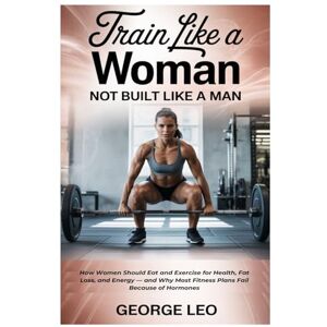 Leo, George Train Like a Woman: Not Built Like a Man: How Women Should Eat and Exercise for Health, Fat Loss, and Energy — and Why Most Fitness Plans Fail Because of Hormones (General health and wellness) Leo, George Train Like a Woman: Not Built Like a Man: How Women Should Eat and Exercise for Health, Fat Loss, and Energy — and Why Most Fitness Plans Fail Because of Hormones (General health and wellness)