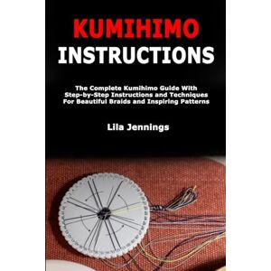Jennings, Lila Kumihimo Instructions: The Complete Kumihimo Guide With Step-by-Step Instructions and Techniques For Beautiful Braids and Inspiring Patterns Jennings, Lila Kumihimo Instructions: The Complete Kumihimo Guide With Step-by-Step Instructions and Techniques For Beautiful Braids and Inspiring Patterns