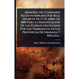 Memoria Del Comisario Regio Nombrado Por Real Decreto De 13 De Abril De 1885 Para La ReedificaciÃ3n De Los Pueblos Destruidos Por Los Terremotos En Las Provincias De Granada Y Màlaga... Memoria Del Comisario Regio Nombrado Por Real Decreto De 13 De Abril De 1885 Para La ReedificaciÃ3n De Los Pueblos Destruidos Por Los Terremotos En Las Provincias De Granada Y Màlaga...