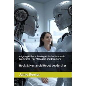 Beever, Jamie Aligning Robotic Strategies in the Humanoid Workforce For Managers and Directors: Book 2: Humanoid Robot Leadership Beever, Jamie Aligning Robotic Strategies in the Humanoid Workforce For Managers and Directors: Book 2: Humanoid Robot Leadership