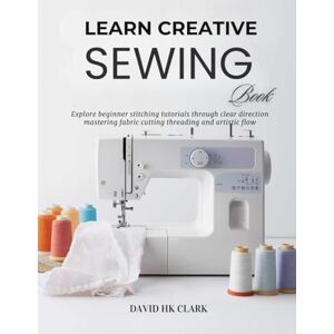 Clark, David HK Learn Creative Sewing Book: Explore beginner stitching tutorials through clear direction mastering fabric cutting threading and artistic flow Clark, David HK Learn Creative Sewing Book: Explore beginner stitching tutorials through clear direction mastering fabric cutting threading and artistic flow