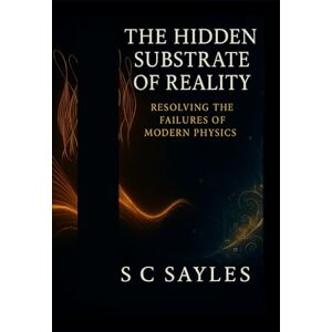 Sayles, S C The Hidden Substrate of Reality: Resolving the Failures of Modern Physics Sayles, S C The Hidden Substrate of Reality: Resolving the Failures of Modern Physics