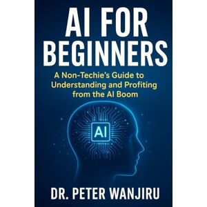 Wanjiru, Dr. Peter AI for Absolute beginners: A Non-Techie's Guide to Understanding and Profiting from the AI Boom: Mastering AI for dummies (Technology and AI) Wanjiru, Dr. Peter AI for Absolute beginners: A Non-Techie's Guide to Understanding and Profiting from the AI Boom: Mastering AI for dummies (Technology and AI)